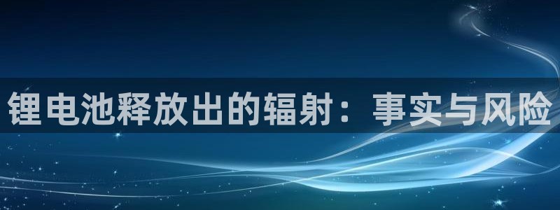 尊龙凯时美金能提取吗：锂电池释放出的辐射：事实与风险